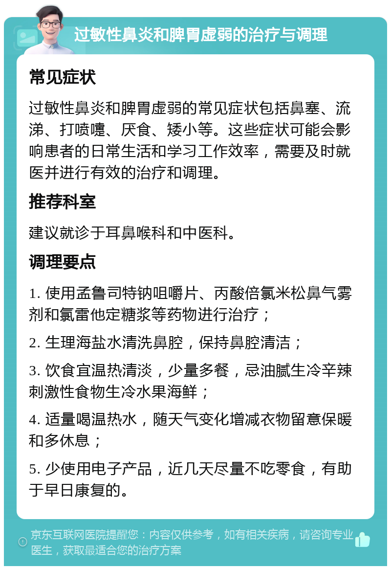 过敏性鼻炎和脾胃虚弱的治疗与调理 常见症状 过敏性鼻炎和脾胃虚弱的常见症状包括鼻塞、流涕、打喷嚏、厌食、矮小等。这些症状可能会影响患者的日常生活和学习工作效率，需要及时就医并进行有效的治疗和调理。 推荐科室 建议就诊于耳鼻喉科和中医科。 调理要点 1. 使用孟鲁司特钠咀嚼片、丙酸倍氯米松鼻气雾剂和氯雷他定糖浆等药物进行治疗； 2. 生理海盐水清洗鼻腔，保持鼻腔清洁； 3. 饮食宜温热清淡，少量多餐，忌油腻生冷辛辣刺激性食物生冷水果海鲜； 4. 适量喝温热水，随天气变化增减衣物留意保暖和多休息； 5. 少使用电子产品，近几天尽量不吃零食，有助于早日康复的。