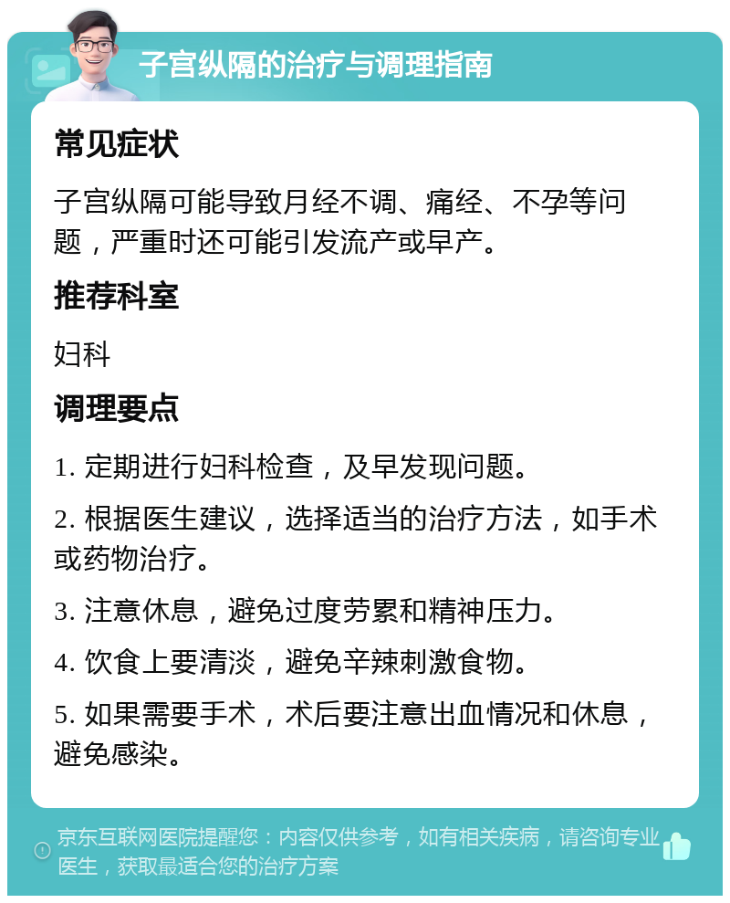 子宫纵隔的治疗与调理指南 常见症状 子宫纵隔可能导致月经不调、痛经、不孕等问题，严重时还可能引发流产或早产。 推荐科室 妇科 调理要点 1. 定期进行妇科检查，及早发现问题。 2. 根据医生建议，选择适当的治疗方法，如手术或药物治疗。 3. 注意休息，避免过度劳累和精神压力。 4. 饮食上要清淡，避免辛辣刺激食物。 5. 如果需要手术，术后要注意出血情况和休息，避免感染。