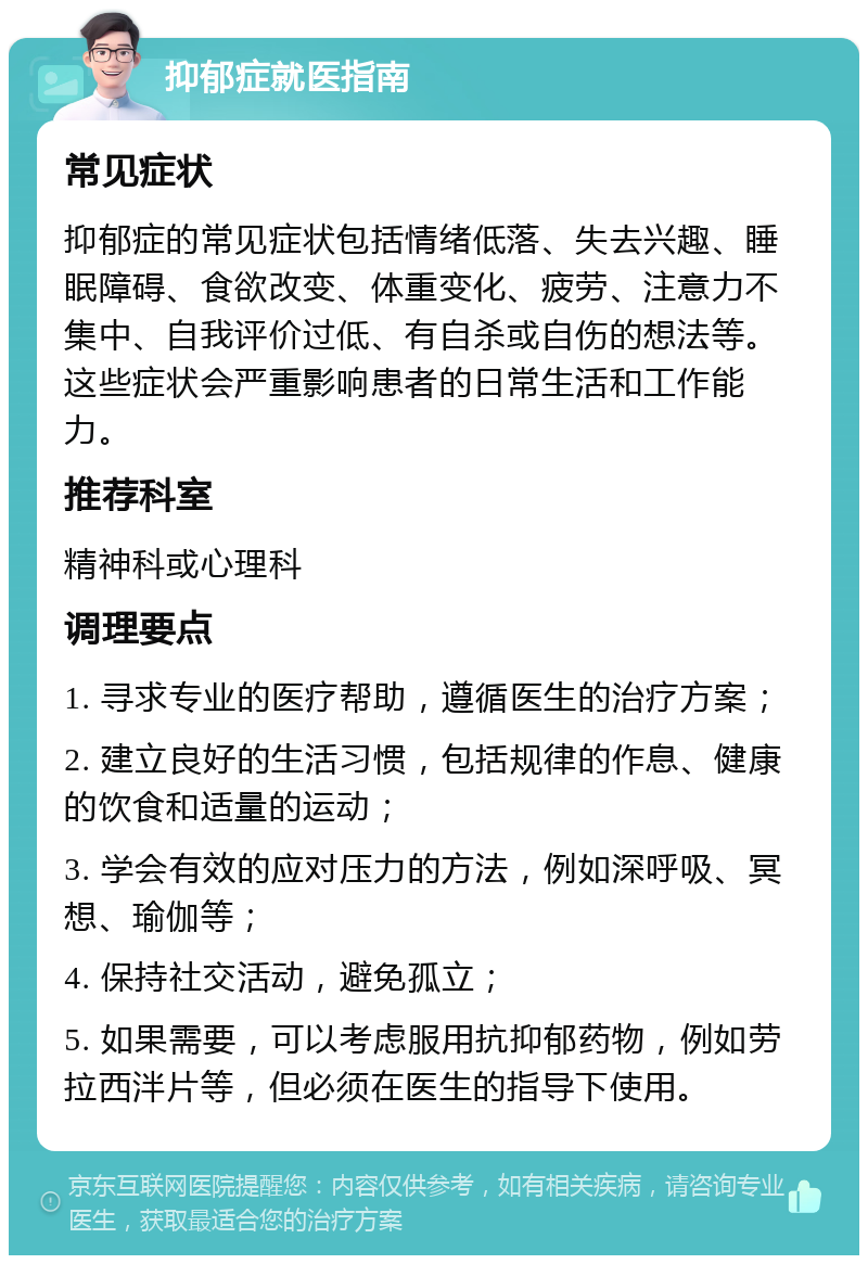 抑郁症就医指南 常见症状 抑郁症的常见症状包括情绪低落、失去兴趣、睡眠障碍、食欲改变、体重变化、疲劳、注意力不集中、自我评价过低、有自杀或自伤的想法等。这些症状会严重影响患者的日常生活和工作能力。 推荐科室 精神科或心理科 调理要点 1. 寻求专业的医疗帮助，遵循医生的治疗方案； 2. 建立良好的生活习惯，包括规律的作息、健康的饮食和适量的运动； 3. 学会有效的应对压力的方法，例如深呼吸、冥想、瑜伽等； 4. 保持社交活动，避免孤立； 5. 如果需要，可以考虑服用抗抑郁药物，例如劳拉西泮片等，但必须在医生的指导下使用。