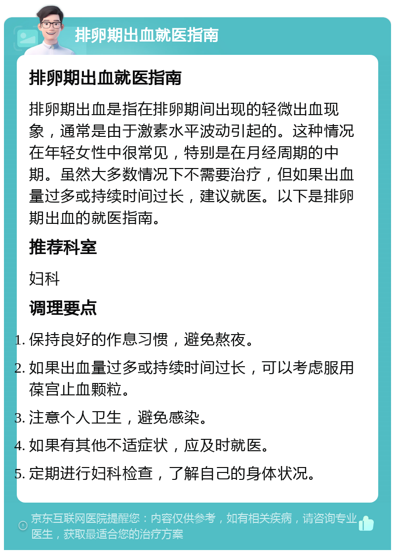 排卵期出血就医指南 排卵期出血就医指南 排卵期出血是指在排卵期间出现的轻微出血现象，通常是由于激素水平波动引起的。这种情况在年轻女性中很常见，特别是在月经周期的中期。虽然大多数情况下不需要治疗，但如果出血量过多或持续时间过长，建议就医。以下是排卵期出血的就医指南。 推荐科室 妇科 调理要点 保持良好的作息习惯，避免熬夜。 如果出血量过多或持续时间过长，可以考虑服用葆宫止血颗粒。 注意个人卫生，避免感染。 如果有其他不适症状，应及时就医。 定期进行妇科检查，了解自己的身体状况。