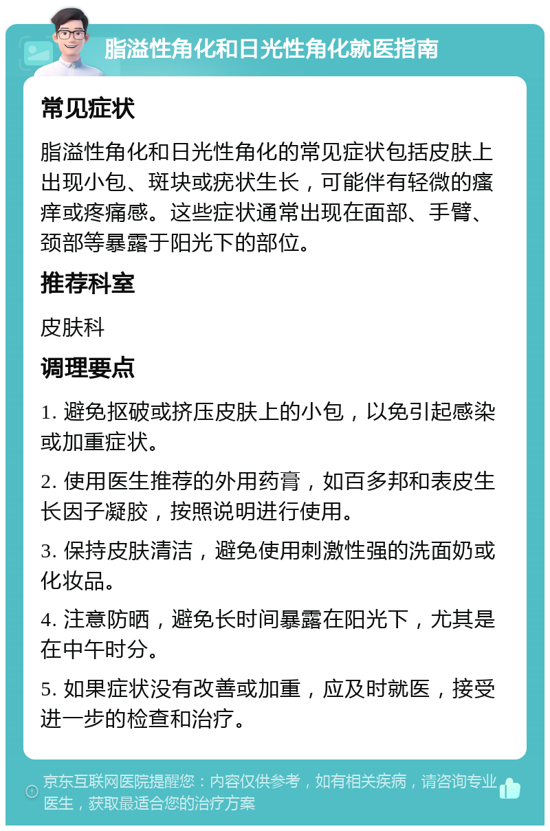 脂溢性角化和日光性角化就医指南 常见症状 脂溢性角化和日光性角化的常见症状包括皮肤上出现小包、斑块或疣状生长，可能伴有轻微的瘙痒或疼痛感。这些症状通常出现在面部、手臂、颈部等暴露于阳光下的部位。 推荐科室 皮肤科 调理要点 1. 避免抠破或挤压皮肤上的小包，以免引起感染或加重症状。 2. 使用医生推荐的外用药膏，如百多邦和表皮生长因子凝胶，按照说明进行使用。 3. 保持皮肤清洁，避免使用刺激性强的洗面奶或化妆品。 4. 注意防晒，避免长时间暴露在阳光下，尤其是在中午时分。 5. 如果症状没有改善或加重，应及时就医，接受进一步的检查和治疗。