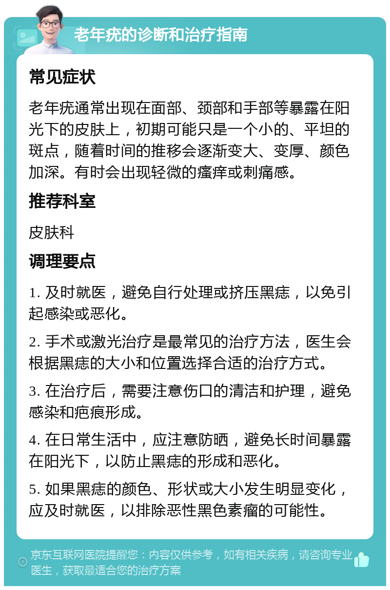 老年疣的诊断和治疗指南 常见症状 老年疣通常出现在面部、颈部和手部等暴露在阳光下的皮肤上，初期可能只是一个小的、平坦的斑点，随着时间的推移会逐渐变大、变厚、颜色加深。有时会出现轻微的瘙痒或刺痛感。 推荐科室 皮肤科 调理要点 1. 及时就医，避免自行处理或挤压黑痣，以免引起感染或恶化。 2. 手术或激光治疗是最常见的治疗方法，医生会根据黑痣的大小和位置选择合适的治疗方式。 3. 在治疗后，需要注意伤口的清洁和护理，避免感染和疤痕形成。 4. 在日常生活中，应注意防晒，避免长时间暴露在阳光下，以防止黑痣的形成和恶化。 5. 如果黑痣的颜色、形状或大小发生明显变化，应及时就医，以排除恶性黑色素瘤的可能性。