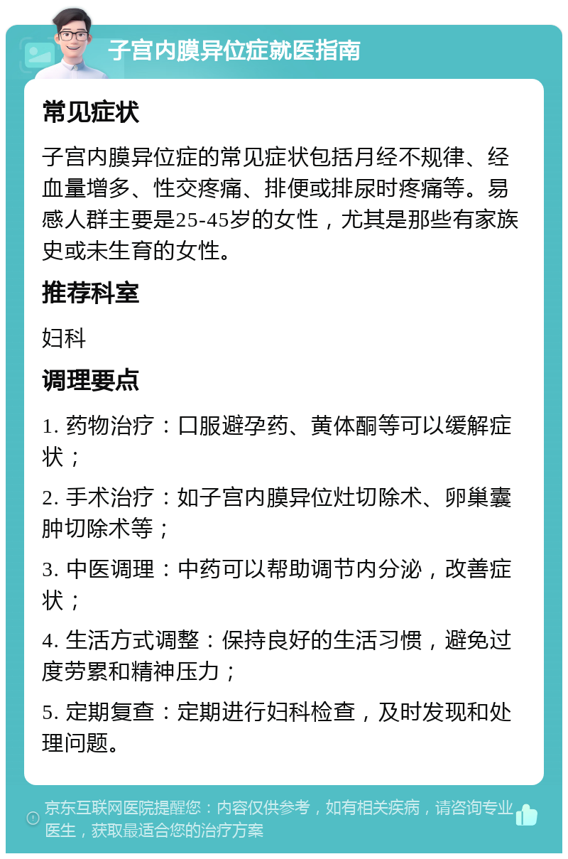 子宫内膜异位症就医指南 常见症状 子宫内膜异位症的常见症状包括月经不规律、经血量增多、性交疼痛、排便或排尿时疼痛等。易感人群主要是25-45岁的女性，尤其是那些有家族史或未生育的女性。 推荐科室 妇科 调理要点 1. 药物治疗：口服避孕药、黄体酮等可以缓解症状； 2. 手术治疗：如子宫内膜异位灶切除术、卵巢囊肿切除术等； 3. 中医调理：中药可以帮助调节内分泌，改善症状； 4. 生活方式调整：保持良好的生活习惯，避免过度劳累和精神压力； 5. 定期复查：定期进行妇科检查，及时发现和处理问题。