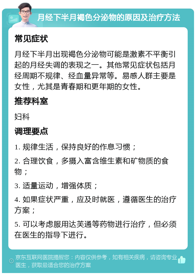 月经下半月褐色分泌物的原因及治疗方法 常见症状 月经下半月出现褐色分泌物可能是激素不平衡引起的月经失调的表现之一。其他常见症状包括月经周期不规律、经血量异常等。易感人群主要是女性，尤其是青春期和更年期的女性。 推荐科室 妇科 调理要点 1. 规律生活，保持良好的作息习惯； 2. 合理饮食，多摄入富含维生素和矿物质的食物； 3. 适量运动，增强体质； 4. 如果症状严重，应及时就医，遵循医生的治疗方案； 5. 可以考虑服用达芙通等药物进行治疗，但必须在医生的指导下进行。