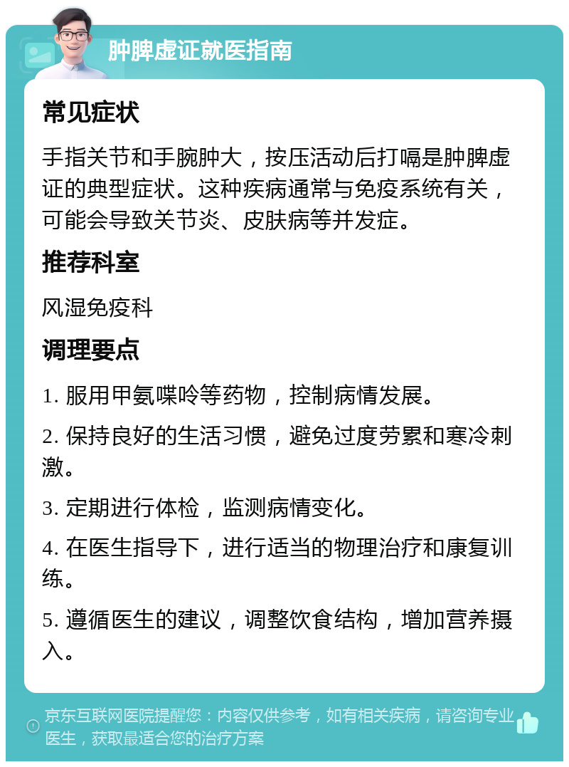 肿脾虚证就医指南 常见症状 手指关节和手腕肿大，按压活动后打嗝是肿脾虚证的典型症状。这种疾病通常与免疫系统有关，可能会导致关节炎、皮肤病等并发症。 推荐科室 风湿免疫科 调理要点 1. 服用甲氨喋呤等药物，控制病情发展。 2. 保持良好的生活习惯，避免过度劳累和寒冷刺激。 3. 定期进行体检，监测病情变化。 4. 在医生指导下，进行适当的物理治疗和康复训练。 5. 遵循医生的建议，调整饮食结构，增加营养摄入。