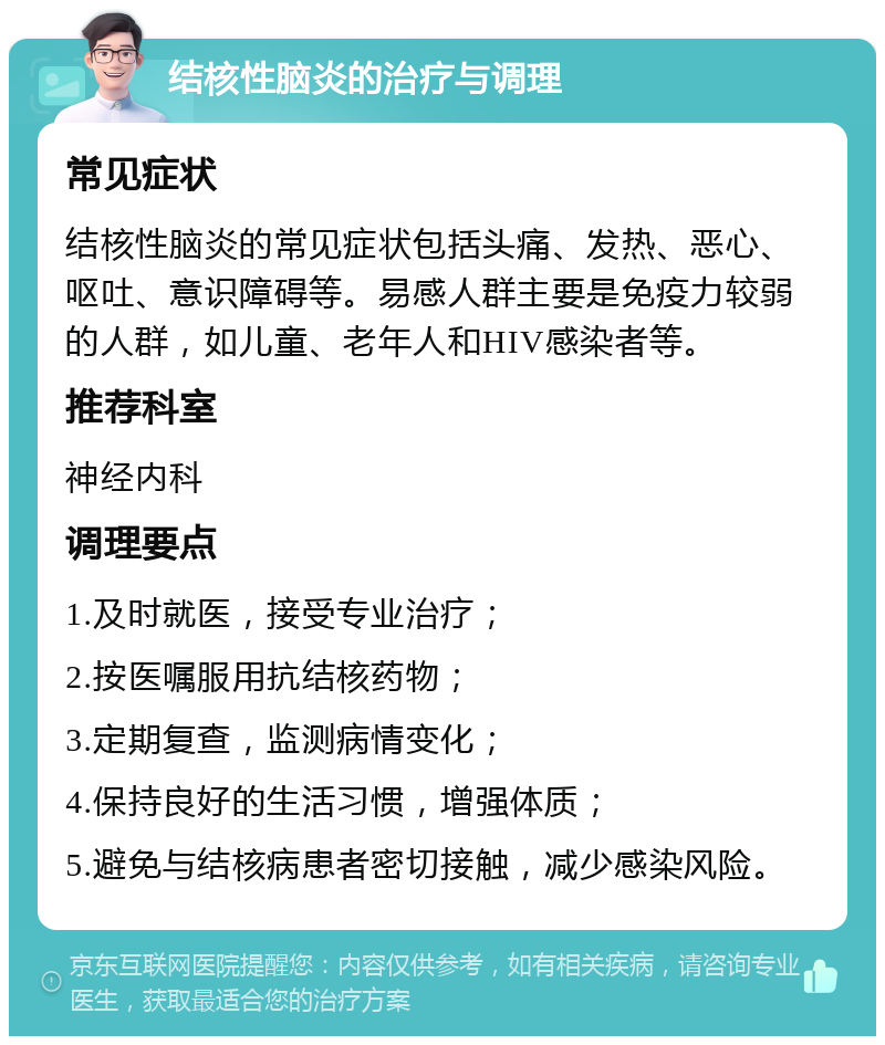 结核性脑炎的治疗与调理 常见症状 结核性脑炎的常见症状包括头痛、发热、恶心、呕吐、意识障碍等。易感人群主要是免疫力较弱的人群，如儿童、老年人和HIV感染者等。 推荐科室 神经内科 调理要点 1.及时就医，接受专业治疗； 2.按医嘱服用抗结核药物； 3.定期复查，监测病情变化； 4.保持良好的生活习惯，增强体质； 5.避免与结核病患者密切接触，减少感染风险。