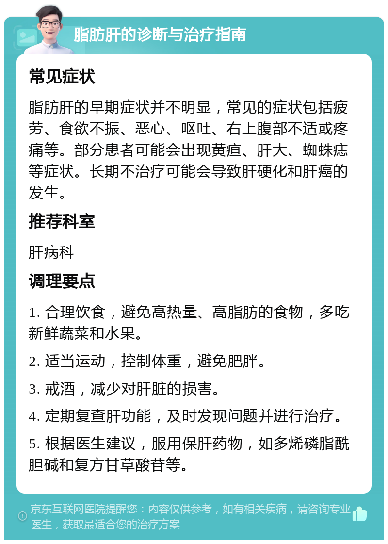 脂肪肝的诊断与治疗指南 常见症状 脂肪肝的早期症状并不明显，常见的症状包括疲劳、食欲不振、恶心、呕吐、右上腹部不适或疼痛等。部分患者可能会出现黄疸、肝大、蜘蛛痣等症状。长期不治疗可能会导致肝硬化和肝癌的发生。 推荐科室 肝病科 调理要点 1. 合理饮食，避免高热量、高脂肪的食物，多吃新鲜蔬菜和水果。 2. 适当运动，控制体重，避免肥胖。 3. 戒酒，减少对肝脏的损害。 4. 定期复查肝功能，及时发现问题并进行治疗。 5. 根据医生建议，服用保肝药物，如多烯磷脂酰胆碱和复方甘草酸苷等。