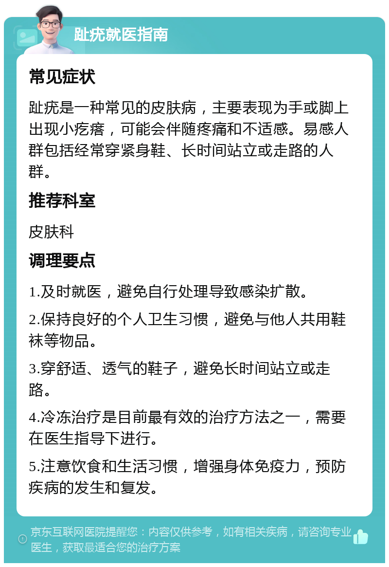 趾疣就医指南 常见症状 趾疣是一种常见的皮肤病，主要表现为手或脚上出现小疙瘩，可能会伴随疼痛和不适感。易感人群包括经常穿紧身鞋、长时间站立或走路的人群。 推荐科室 皮肤科 调理要点 1.及时就医，避免自行处理导致感染扩散。 2.保持良好的个人卫生习惯，避免与他人共用鞋袜等物品。 3.穿舒适、透气的鞋子，避免长时间站立或走路。 4.冷冻治疗是目前最有效的治疗方法之一，需要在医生指导下进行。 5.注意饮食和生活习惯，增强身体免疫力，预防疾病的发生和复发。