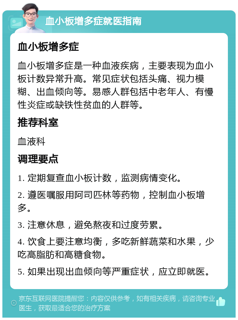 血小板增多症就医指南 血小板增多症 血小板增多症是一种血液疾病，主要表现为血小板计数异常升高。常见症状包括头痛、视力模糊、出血倾向等。易感人群包括中老年人、有慢性炎症或缺铁性贫血的人群等。 推荐科室 血液科 调理要点 1. 定期复查血小板计数，监测病情变化。 2. 遵医嘱服用阿司匹林等药物，控制血小板增多。 3. 注意休息，避免熬夜和过度劳累。 4. 饮食上要注意均衡，多吃新鲜蔬菜和水果，少吃高脂肪和高糖食物。 5. 如果出现出血倾向等严重症状，应立即就医。