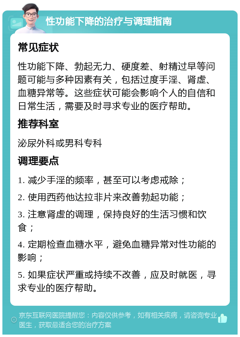 性功能下降的治疗与调理指南 常见症状 性功能下降、勃起无力、硬度差、射精过早等问题可能与多种因素有关，包括过度手淫、肾虚、血糖异常等。这些症状可能会影响个人的自信和日常生活，需要及时寻求专业的医疗帮助。 推荐科室 泌尿外科或男科专科 调理要点 1. 减少手淫的频率，甚至可以考虑戒除； 2. 使用西药他达拉非片来改善勃起功能； 3. 注意肾虚的调理，保持良好的生活习惯和饮食； 4. 定期检查血糖水平，避免血糖异常对性功能的影响； 5. 如果症状严重或持续不改善，应及时就医，寻求专业的医疗帮助。