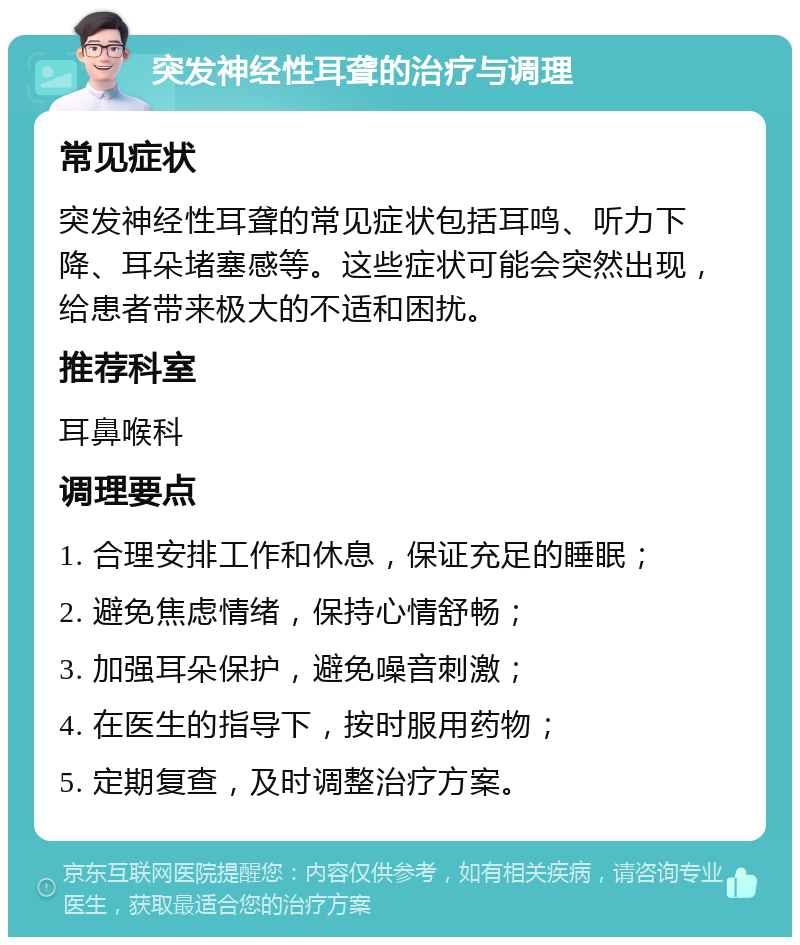 突发神经性耳聋的治疗与调理 常见症状 突发神经性耳聋的常见症状包括耳鸣、听力下降、耳朵堵塞感等。这些症状可能会突然出现，给患者带来极大的不适和困扰。 推荐科室 耳鼻喉科 调理要点 1. 合理安排工作和休息，保证充足的睡眠； 2. 避免焦虑情绪，保持心情舒畅； 3. 加强耳朵保护，避免噪音刺激； 4. 在医生的指导下，按时服用药物； 5. 定期复查，及时调整治疗方案。