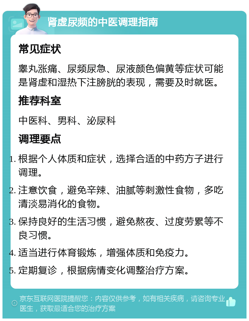 肾虚尿频的中医调理指南 常见症状 睾丸涨痛、尿频尿急、尿液颜色偏黄等症状可能是肾虚和湿热下注膀胱的表现，需要及时就医。 推荐科室 中医科、男科、泌尿科 调理要点 根据个人体质和症状，选择合适的中药方子进行调理。 注意饮食，避免辛辣、油腻等刺激性食物，多吃清淡易消化的食物。 保持良好的生活习惯，避免熬夜、过度劳累等不良习惯。 适当进行体育锻炼，增强体质和免疫力。 定期复诊，根据病情变化调整治疗方案。