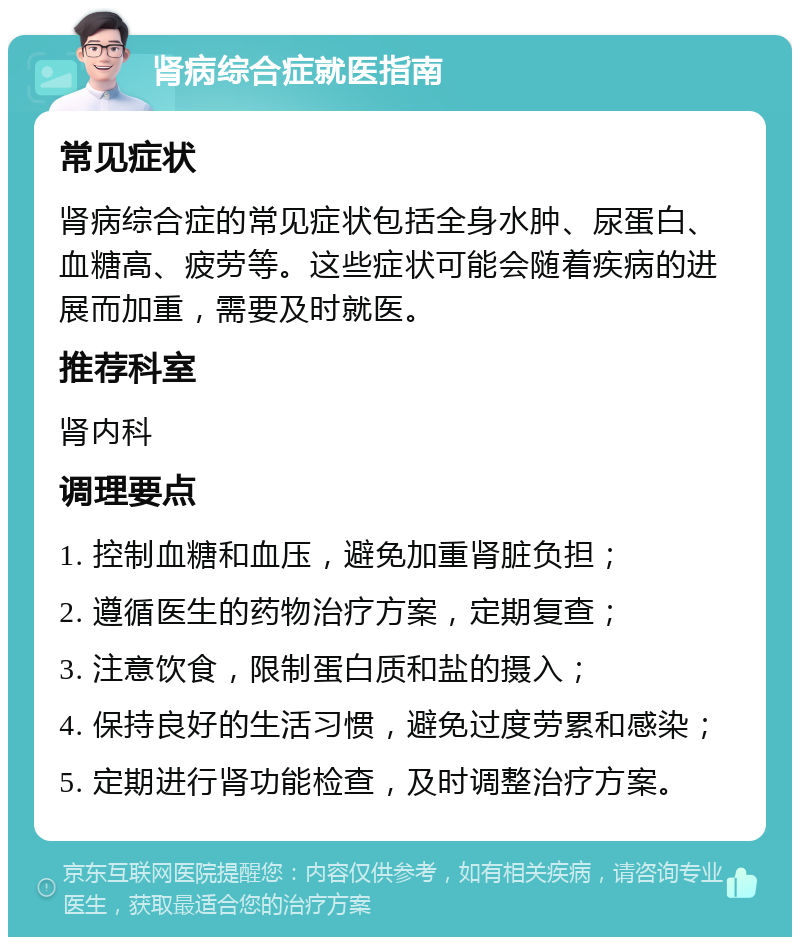 肾病综合症就医指南 常见症状 肾病综合症的常见症状包括全身水肿、尿蛋白、血糖高、疲劳等。这些症状可能会随着疾病的进展而加重，需要及时就医。 推荐科室 肾内科 调理要点 1. 控制血糖和血压，避免加重肾脏负担； 2. 遵循医生的药物治疗方案，定期复查； 3. 注意饮食，限制蛋白质和盐的摄入； 4. 保持良好的生活习惯，避免过度劳累和感染； 5. 定期进行肾功能检查，及时调整治疗方案。