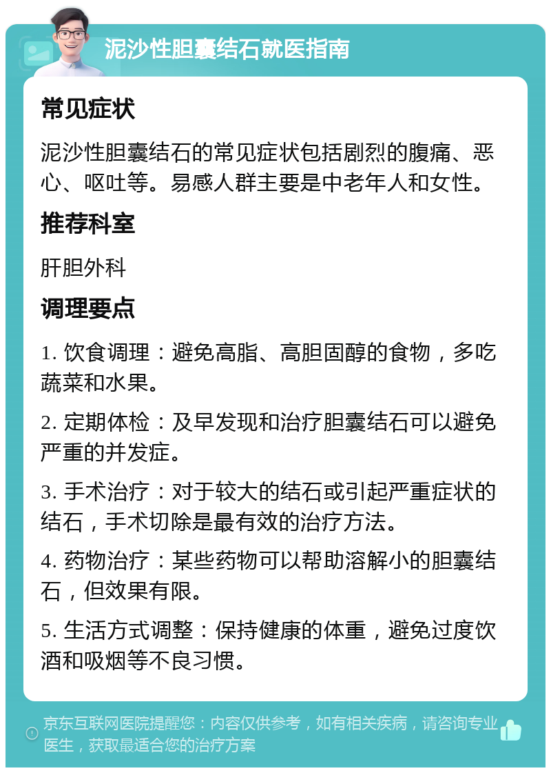 泥沙性胆囊结石就医指南 常见症状 泥沙性胆囊结石的常见症状包括剧烈的腹痛、恶心、呕吐等。易感人群主要是中老年人和女性。 推荐科室 肝胆外科 调理要点 1. 饮食调理：避免高脂、高胆固醇的食物，多吃蔬菜和水果。 2. 定期体检：及早发现和治疗胆囊结石可以避免严重的并发症。 3. 手术治疗：对于较大的结石或引起严重症状的结石，手术切除是最有效的治疗方法。 4. 药物治疗：某些药物可以帮助溶解小的胆囊结石，但效果有限。 5. 生活方式调整：保持健康的体重，避免过度饮酒和吸烟等不良习惯。