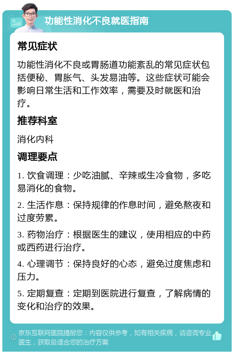 功能性消化不良就医指南 常见症状 功能性消化不良或胃肠道功能紊乱的常见症状包括便秘、胃胀气、头发易油等。这些症状可能会影响日常生活和工作效率，需要及时就医和治疗。 推荐科室 消化内科 调理要点 1. 饮食调理：少吃油腻、辛辣或生冷食物，多吃易消化的食物。 2. 生活作息：保持规律的作息时间，避免熬夜和过度劳累。 3. 药物治疗：根据医生的建议，使用相应的中药或西药进行治疗。 4. 心理调节：保持良好的心态，避免过度焦虑和压力。 5. 定期复查：定期到医院进行复查，了解病情的变化和治疗的效果。