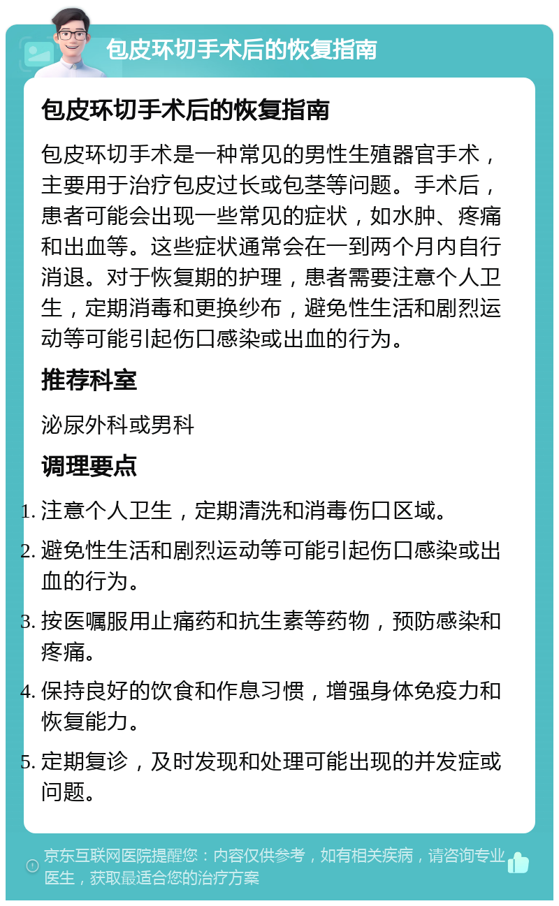 包皮环切手术后的恢复指南 包皮环切手术后的恢复指南 包皮环切手术是一种常见的男性生殖器官手术，主要用于治疗包皮过长或包茎等问题。手术后，患者可能会出现一些常见的症状，如水肿、疼痛和出血等。这些症状通常会在一到两个月内自行消退。对于恢复期的护理，患者需要注意个人卫生，定期消毒和更换纱布，避免性生活和剧烈运动等可能引起伤口感染或出血的行为。 推荐科室 泌尿外科或男科 调理要点 注意个人卫生，定期清洗和消毒伤口区域。 避免性生活和剧烈运动等可能引起伤口感染或出血的行为。 按医嘱服用止痛药和抗生素等药物，预防感染和疼痛。 保持良好的饮食和作息习惯，增强身体免疫力和恢复能力。 定期复诊，及时发现和处理可能出现的并发症或问题。