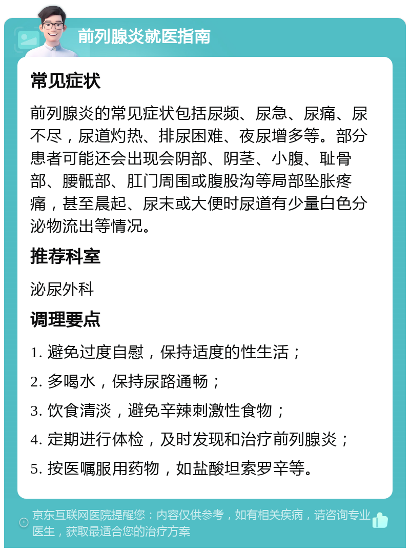 前列腺炎就医指南 常见症状 前列腺炎的常见症状包括尿频、尿急、尿痛、尿不尽，尿道灼热、排尿困难、夜尿增多等。部分患者可能还会出现会阴部、阴茎、小腹、耻骨部、腰骶部、肛门周围或腹股沟等局部坠胀疼痛，甚至晨起、尿末或大便时尿道有少量白色分泌物流出等情况。 推荐科室 泌尿外科 调理要点 1. 避免过度自慰，保持适度的性生活； 2. 多喝水，保持尿路通畅； 3. 饮食清淡，避免辛辣刺激性食物； 4. 定期进行体检，及时发现和治疗前列腺炎； 5. 按医嘱服用药物，如盐酸坦索罗辛等。