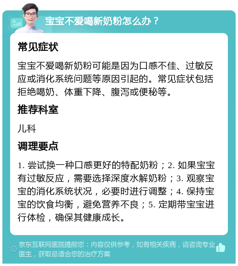 宝宝不爱喝新奶粉怎么办？ 常见症状 宝宝不爱喝新奶粉可能是因为口感不佳、过敏反应或消化系统问题等原因引起的。常见症状包括拒绝喝奶、体重下降、腹泻或便秘等。 推荐科室 儿科 调理要点 1. 尝试换一种口感更好的特配奶粉；2. 如果宝宝有过敏反应，需要选择深度水解奶粉；3. 观察宝宝的消化系统状况，必要时进行调整；4. 保持宝宝的饮食均衡，避免营养不良；5. 定期带宝宝进行体检，确保其健康成长。