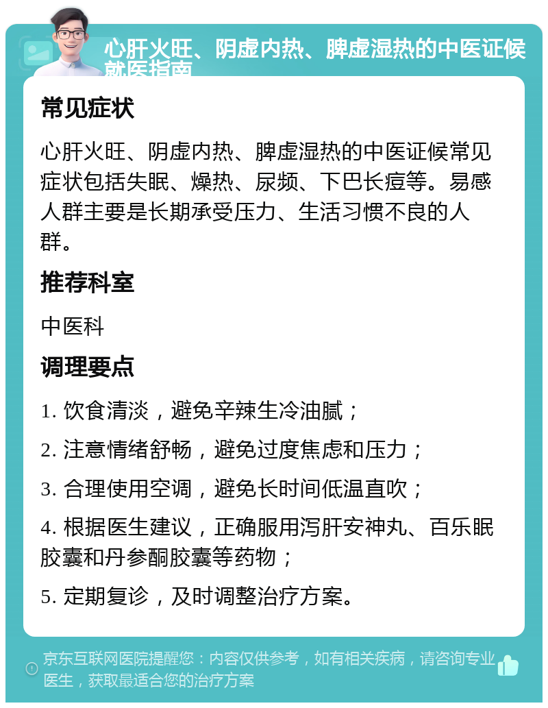 心肝火旺、阴虚内热、脾虚湿热的中医证候就医指南 常见症状 心肝火旺、阴虚内热、脾虚湿热的中医证候常见症状包括失眠、燥热、尿频、下巴长痘等。易感人群主要是长期承受压力、生活习惯不良的人群。 推荐科室 中医科 调理要点 1. 饮食清淡，避免辛辣生冷油腻； 2. 注意情绪舒畅，避免过度焦虑和压力； 3. 合理使用空调，避免长时间低温直吹； 4. 根据医生建议，正确服用泻肝安神丸、百乐眠胶囊和丹参酮胶囊等药物； 5. 定期复诊，及时调整治疗方案。