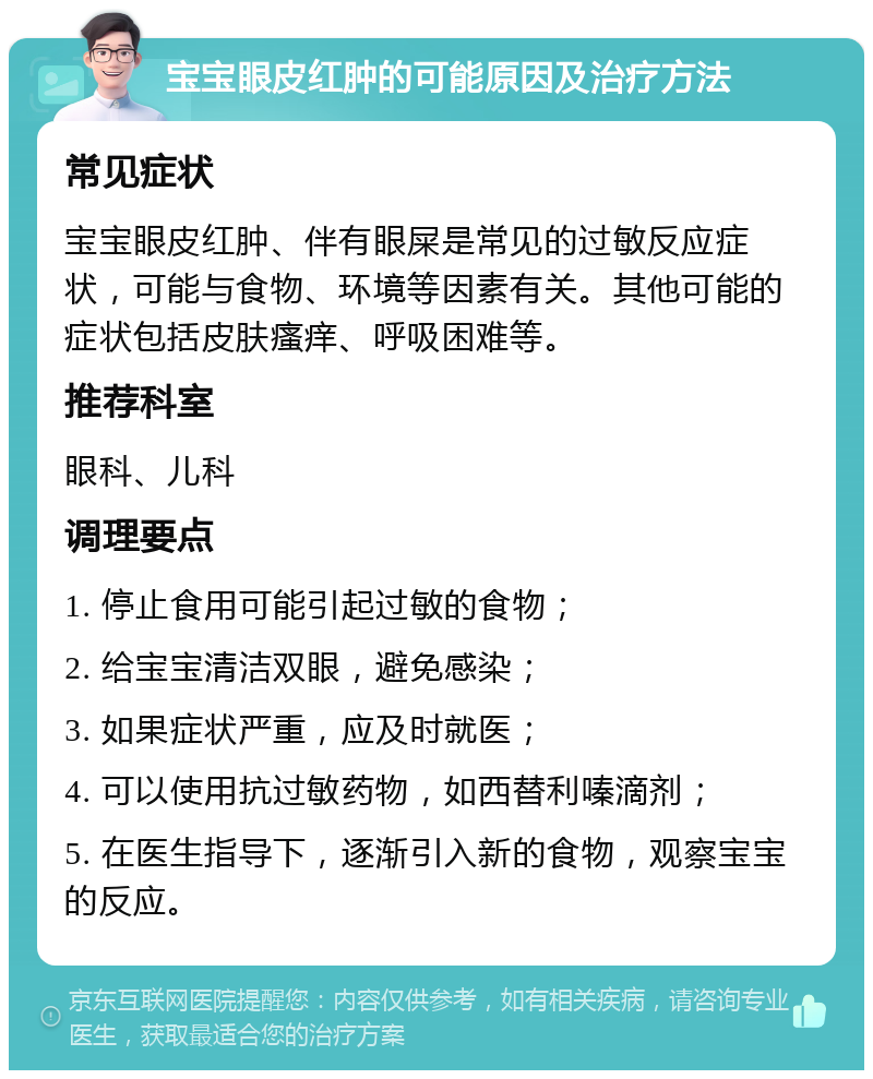 宝宝眼皮红肿的可能原因及治疗方法 常见症状 宝宝眼皮红肿、伴有眼屎是常见的过敏反应症状，可能与食物、环境等因素有关。其他可能的症状包括皮肤瘙痒、呼吸困难等。 推荐科室 眼科、儿科 调理要点 1. 停止食用可能引起过敏的食物； 2. 给宝宝清洁双眼，避免感染； 3. 如果症状严重，应及时就医； 4. 可以使用抗过敏药物，如西替利嗪滴剂； 5. 在医生指导下，逐渐引入新的食物，观察宝宝的反应。