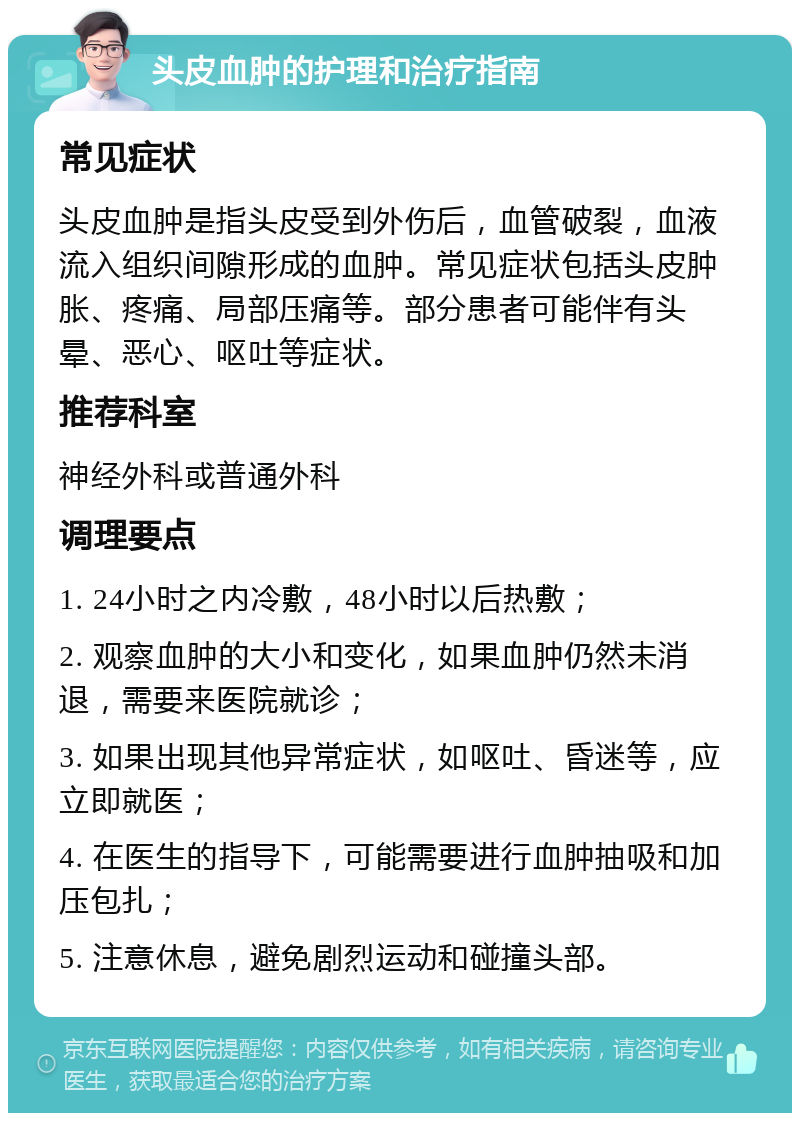 头皮血肿的护理和治疗指南 常见症状 头皮血肿是指头皮受到外伤后，血管破裂，血液流入组织间隙形成的血肿。常见症状包括头皮肿胀、疼痛、局部压痛等。部分患者可能伴有头晕、恶心、呕吐等症状。 推荐科室 神经外科或普通外科 调理要点 1. 24小时之内冷敷，48小时以后热敷； 2. 观察血肿的大小和变化，如果血肿仍然未消退，需要来医院就诊； 3. 如果出现其他异常症状，如呕吐、昏迷等，应立即就医； 4. 在医生的指导下，可能需要进行血肿抽吸和加压包扎； 5. 注意休息，避免剧烈运动和碰撞头部。