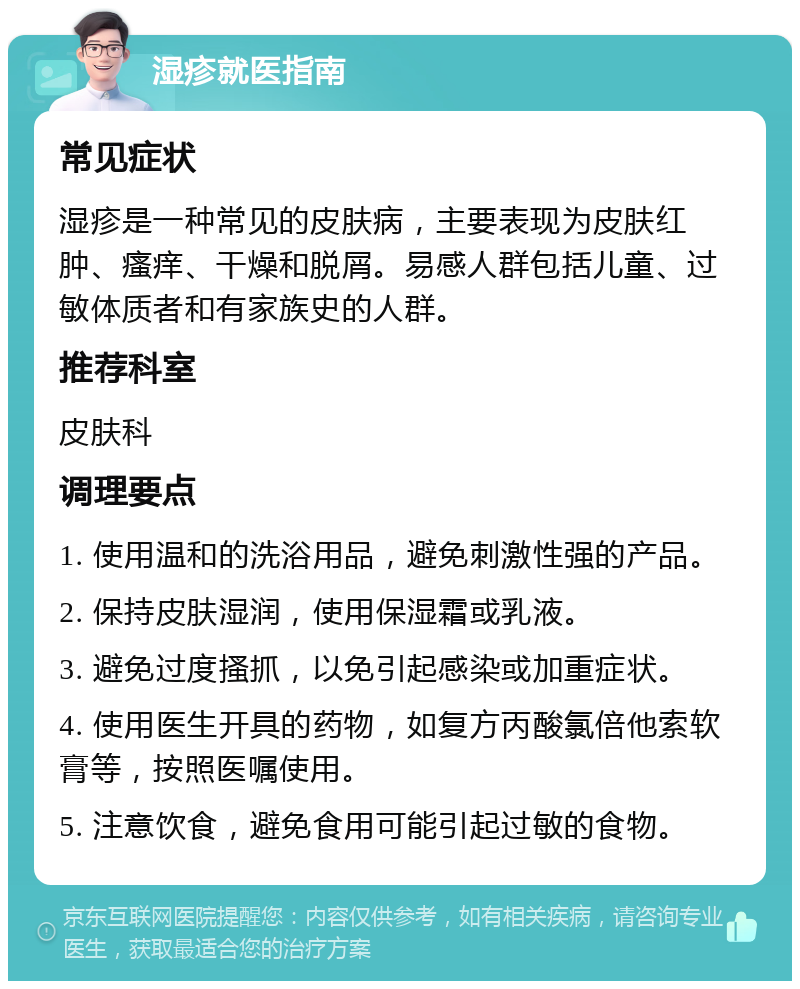 湿疹就医指南 常见症状 湿疹是一种常见的皮肤病，主要表现为皮肤红肿、瘙痒、干燥和脱屑。易感人群包括儿童、过敏体质者和有家族史的人群。 推荐科室 皮肤科 调理要点 1. 使用温和的洗浴用品，避免刺激性强的产品。 2. 保持皮肤湿润，使用保湿霜或乳液。 3. 避免过度搔抓，以免引起感染或加重症状。 4. 使用医生开具的药物，如复方丙酸氯倍他索软膏等，按照医嘱使用。 5. 注意饮食，避免食用可能引起过敏的食物。