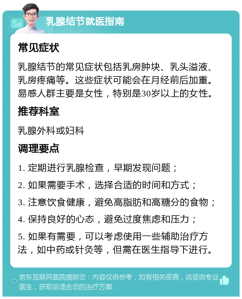 乳腺结节就医指南 常见症状 乳腺结节的常见症状包括乳房肿块、乳头溢液、乳房疼痛等。这些症状可能会在月经前后加重。易感人群主要是女性，特别是30岁以上的女性。 推荐科室 乳腺外科或妇科 调理要点 1. 定期进行乳腺检查，早期发现问题； 2. 如果需要手术，选择合适的时间和方式； 3. 注意饮食健康，避免高脂肪和高糖分的食物； 4. 保持良好的心态，避免过度焦虑和压力； 5. 如果有需要，可以考虑使用一些辅助治疗方法，如中药或针灸等，但需在医生指导下进行。