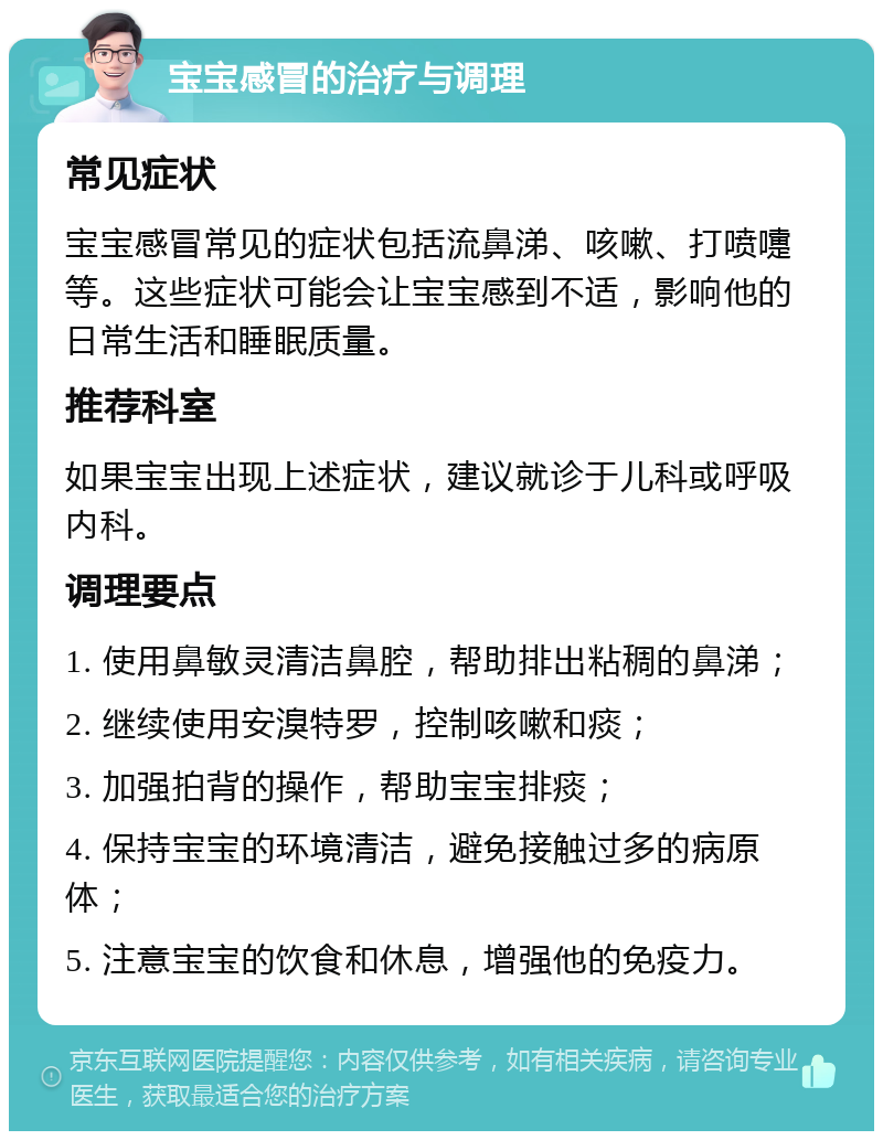 宝宝感冒的治疗与调理 常见症状 宝宝感冒常见的症状包括流鼻涕、咳嗽、打喷嚏等。这些症状可能会让宝宝感到不适，影响他的日常生活和睡眠质量。 推荐科室 如果宝宝出现上述症状，建议就诊于儿科或呼吸内科。 调理要点 1. 使用鼻敏灵清洁鼻腔，帮助排出粘稠的鼻涕； 2. 继续使用安溴特罗，控制咳嗽和痰； 3. 加强拍背的操作，帮助宝宝排痰； 4. 保持宝宝的环境清洁，避免接触过多的病原体； 5. 注意宝宝的饮食和休息，增强他的免疫力。