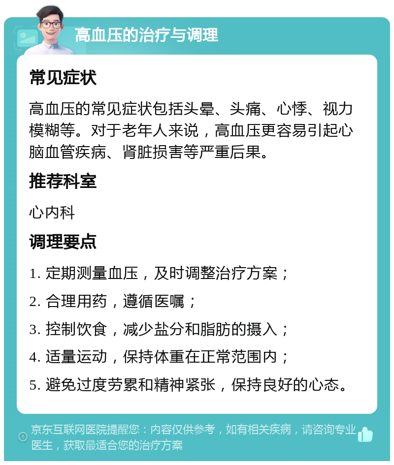 高血压的治疗与调理 常见症状 高血压的常见症状包括头晕、头痛、心悸、视力模糊等。对于老年人来说，高血压更容易引起心脑血管疾病、肾脏损害等严重后果。 推荐科室 心内科 调理要点 1. 定期测量血压，及时调整治疗方案； 2. 合理用药，遵循医嘱； 3. 控制饮食，减少盐分和脂肪的摄入； 4. 适量运动，保持体重在正常范围内； 5. 避免过度劳累和精神紧张，保持良好的心态。