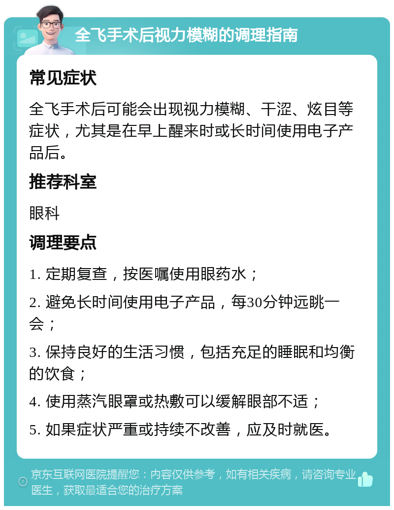 全飞手术后视力模糊的调理指南 常见症状 全飞手术后可能会出现视力模糊、干涩、炫目等症状，尤其是在早上醒来时或长时间使用电子产品后。 推荐科室 眼科 调理要点 1. 定期复查，按医嘱使用眼药水； 2. 避免长时间使用电子产品，每30分钟远眺一会； 3. 保持良好的生活习惯，包括充足的睡眠和均衡的饮食； 4. 使用蒸汽眼罩或热敷可以缓解眼部不适； 5. 如果症状严重或持续不改善，应及时就医。