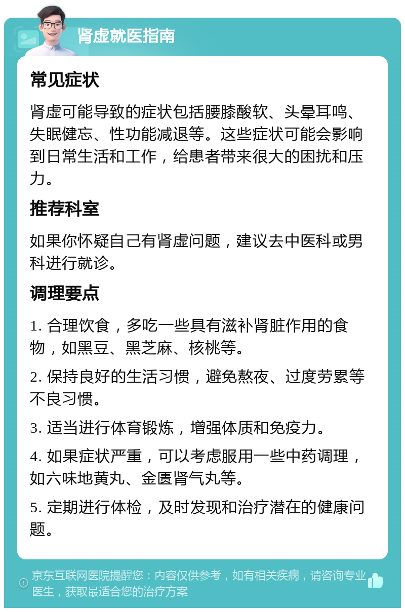 肾虚就医指南 常见症状 肾虚可能导致的症状包括腰膝酸软、头晕耳鸣、失眠健忘、性功能减退等。这些症状可能会影响到日常生活和工作，给患者带来很大的困扰和压力。 推荐科室 如果你怀疑自己有肾虚问题，建议去中医科或男科进行就诊。 调理要点 1. 合理饮食，多吃一些具有滋补肾脏作用的食物，如黑豆、黑芝麻、核桃等。 2. 保持良好的生活习惯，避免熬夜、过度劳累等不良习惯。 3. 适当进行体育锻炼，增强体质和免疫力。 4. 如果症状严重，可以考虑服用一些中药调理，如六味地黄丸、金匮肾气丸等。 5. 定期进行体检，及时发现和治疗潜在的健康问题。