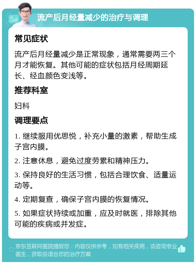 流产后月经量减少的治疗与调理 常见症状 流产后月经量减少是正常现象，通常需要两三个月才能恢复。其他可能的症状包括月经周期延长、经血颜色变浅等。 推荐科室 妇科 调理要点 1. 继续服用优思悦，补充小量的激素，帮助生成子宫内膜。 2. 注意休息，避免过度劳累和精神压力。 3. 保持良好的生活习惯，包括合理饮食、适量运动等。 4. 定期复查，确保子宫内膜的恢复情况。 5. 如果症状持续或加重，应及时就医，排除其他可能的疾病或并发症。