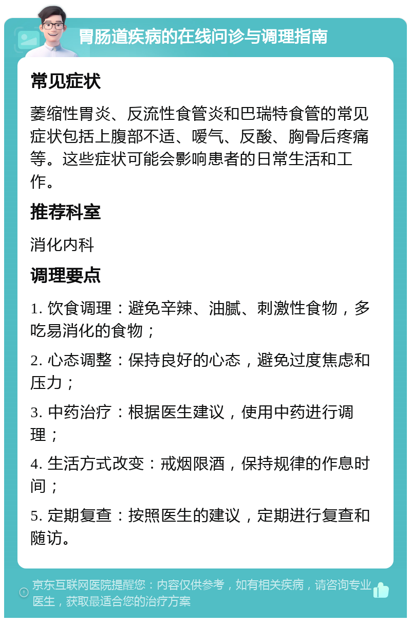 胃肠道疾病的在线问诊与调理指南 常见症状 萎缩性胃炎、反流性食管炎和巴瑞特食管的常见症状包括上腹部不适、嗳气、反酸、胸骨后疼痛等。这些症状可能会影响患者的日常生活和工作。 推荐科室 消化内科 调理要点 1. 饮食调理：避免辛辣、油腻、刺激性食物，多吃易消化的食物； 2. 心态调整：保持良好的心态，避免过度焦虑和压力； 3. 中药治疗：根据医生建议，使用中药进行调理； 4. 生活方式改变：戒烟限酒，保持规律的作息时间； 5. 定期复查：按照医生的建议，定期进行复查和随访。