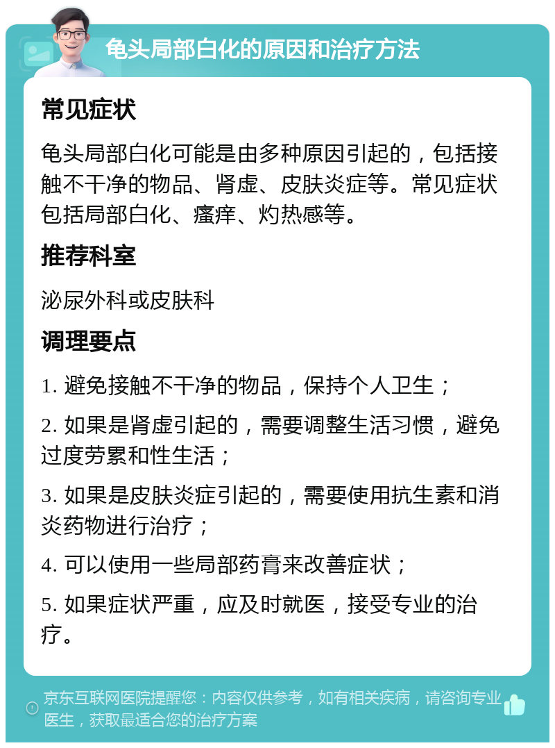 龟头局部白化的原因和治疗方法 常见症状 龟头局部白化可能是由多种原因引起的，包括接触不干净的物品、肾虚、皮肤炎症等。常见症状包括局部白化、瘙痒、灼热感等。 推荐科室 泌尿外科或皮肤科 调理要点 1. 避免接触不干净的物品，保持个人卫生； 2. 如果是肾虚引起的，需要调整生活习惯，避免过度劳累和性生活； 3. 如果是皮肤炎症引起的，需要使用抗生素和消炎药物进行治疗； 4. 可以使用一些局部药膏来改善症状； 5. 如果症状严重，应及时就医，接受专业的治疗。