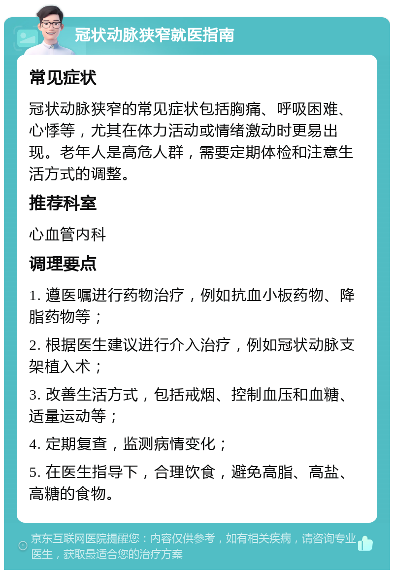 冠状动脉狭窄就医指南 常见症状 冠状动脉狭窄的常见症状包括胸痛、呼吸困难、心悸等，尤其在体力活动或情绪激动时更易出现。老年人是高危人群，需要定期体检和注意生活方式的调整。 推荐科室 心血管内科 调理要点 1. 遵医嘱进行药物治疗，例如抗血小板药物、降脂药物等； 2. 根据医生建议进行介入治疗，例如冠状动脉支架植入术； 3. 改善生活方式，包括戒烟、控制血压和血糖、适量运动等； 4. 定期复查，监测病情变化； 5. 在医生指导下，合理饮食，避免高脂、高盐、高糖的食物。