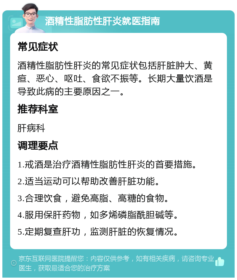 酒精性脂肪性肝炎就医指南 常见症状 酒精性脂肪性肝炎的常见症状包括肝脏肿大、黄疸、恶心、呕吐、食欲不振等。长期大量饮酒是导致此病的主要原因之一。 推荐科室 肝病科 调理要点 1.戒酒是治疗酒精性脂肪性肝炎的首要措施。 2.适当运动可以帮助改善肝脏功能。 3.合理饮食，避免高脂、高糖的食物。 4.服用保肝药物，如多烯磷脂酰胆碱等。 5.定期复查肝功，监测肝脏的恢复情况。