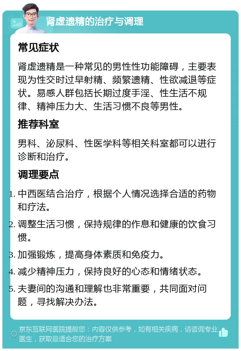 肾虚遗精的治疗与调理 常见症状 肾虚遗精是一种常见的男性性功能障碍，主要表现为性交时过早射精、频繁遗精、性欲减退等症状。易感人群包括长期过度手淫、性生活不规律、精神压力大、生活习惯不良等男性。 推荐科室 男科、泌尿科、性医学科等相关科室都可以进行诊断和治疗。 调理要点 中西医结合治疗，根据个人情况选择合适的药物和疗法。 调整生活习惯，保持规律的作息和健康的饮食习惯。 加强锻炼，提高身体素质和免疫力。 减少精神压力，保持良好的心态和情绪状态。 夫妻间的沟通和理解也非常重要，共同面对问题，寻找解决办法。