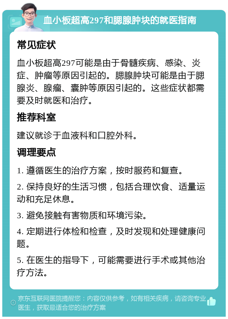 血小板超高297和腮腺肿块的就医指南 常见症状 血小板超高297可能是由于骨髓疾病、感染、炎症、肿瘤等原因引起的。腮腺肿块可能是由于腮腺炎、腺瘤、囊肿等原因引起的。这些症状都需要及时就医和治疗。 推荐科室 建议就诊于血液科和口腔外科。 调理要点 1. 遵循医生的治疗方案，按时服药和复查。 2. 保持良好的生活习惯，包括合理饮食、适量运动和充足休息。 3. 避免接触有害物质和环境污染。 4. 定期进行体检和检查，及时发现和处理健康问题。 5. 在医生的指导下，可能需要进行手术或其他治疗方法。