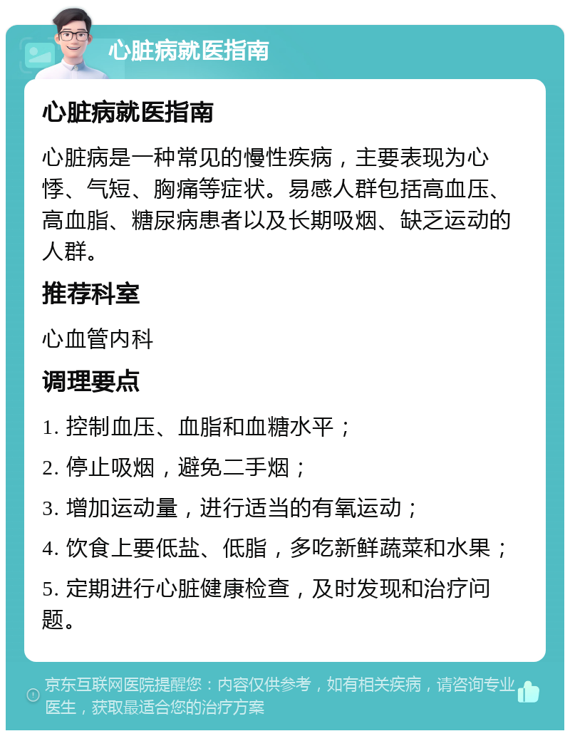 心脏病就医指南 心脏病就医指南 心脏病是一种常见的慢性疾病，主要表现为心悸、气短、胸痛等症状。易感人群包括高血压、高血脂、糖尿病患者以及长期吸烟、缺乏运动的人群。 推荐科室 心血管内科 调理要点 1. 控制血压、血脂和血糖水平； 2. 停止吸烟，避免二手烟； 3. 增加运动量，进行适当的有氧运动； 4. 饮食上要低盐、低脂，多吃新鲜蔬菜和水果； 5. 定期进行心脏健康检查，及时发现和治疗问题。