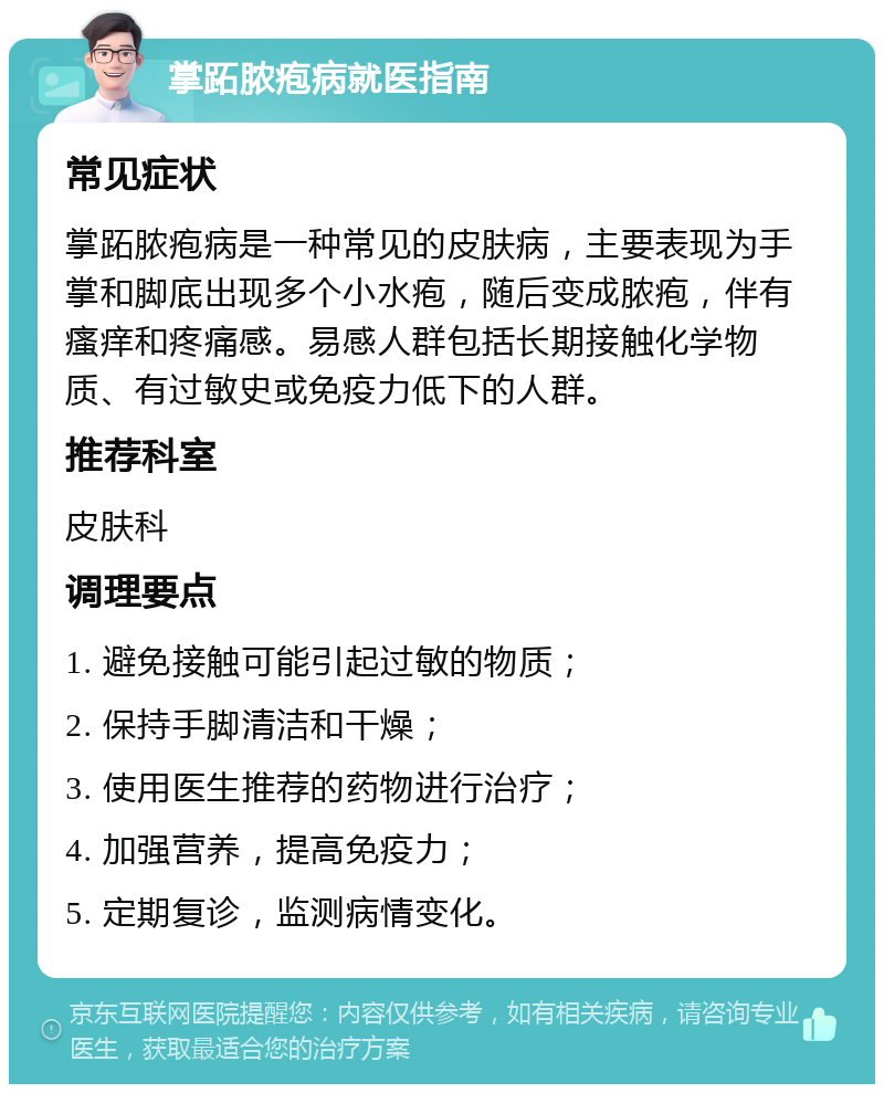 掌跖脓疱病就医指南 常见症状 掌跖脓疱病是一种常见的皮肤病，主要表现为手掌和脚底出现多个小水疱，随后变成脓疱，伴有瘙痒和疼痛感。易感人群包括长期接触化学物质、有过敏史或免疫力低下的人群。 推荐科室 皮肤科 调理要点 1. 避免接触可能引起过敏的物质； 2. 保持手脚清洁和干燥； 3. 使用医生推荐的药物进行治疗； 4. 加强营养，提高免疫力； 5. 定期复诊，监测病情变化。