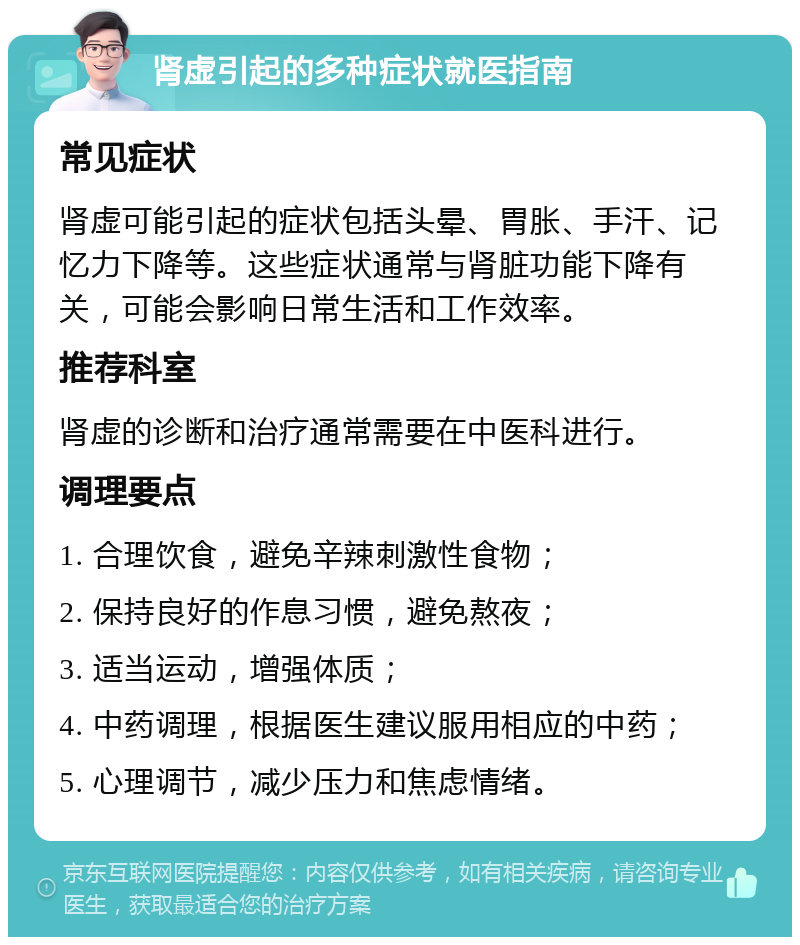 肾虚引起的多种症状就医指南 常见症状 肾虚可能引起的症状包括头晕、胃胀、手汗、记忆力下降等。这些症状通常与肾脏功能下降有关，可能会影响日常生活和工作效率。 推荐科室 肾虚的诊断和治疗通常需要在中医科进行。 调理要点 1. 合理饮食，避免辛辣刺激性食物； 2. 保持良好的作息习惯，避免熬夜； 3. 适当运动，增强体质； 4. 中药调理，根据医生建议服用相应的中药； 5. 心理调节，减少压力和焦虑情绪。