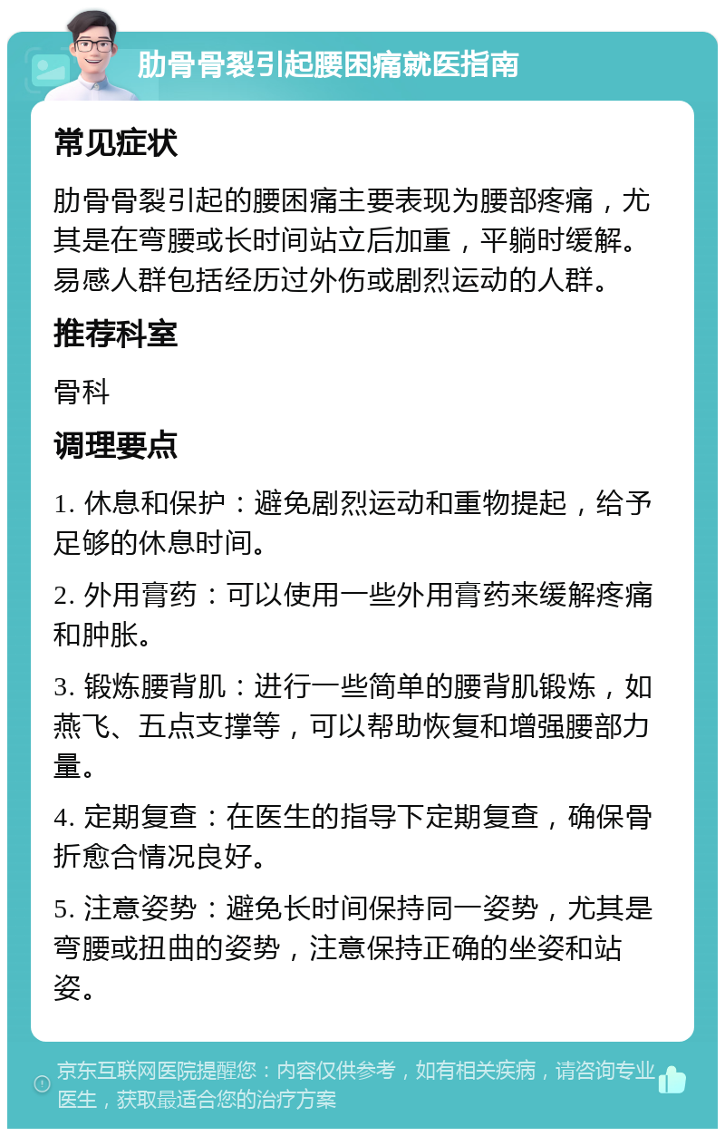 肋骨骨裂引起腰困痛就医指南 常见症状 肋骨骨裂引起的腰困痛主要表现为腰部疼痛，尤其是在弯腰或长时间站立后加重，平躺时缓解。易感人群包括经历过外伤或剧烈运动的人群。 推荐科室 骨科 调理要点 1. 休息和保护：避免剧烈运动和重物提起，给予足够的休息时间。 2. 外用膏药：可以使用一些外用膏药来缓解疼痛和肿胀。 3. 锻炼腰背肌：进行一些简单的腰背肌锻炼，如燕飞、五点支撑等，可以帮助恢复和增强腰部力量。 4. 定期复查：在医生的指导下定期复查，确保骨折愈合情况良好。 5. 注意姿势：避免长时间保持同一姿势，尤其是弯腰或扭曲的姿势，注意保持正确的坐姿和站姿。