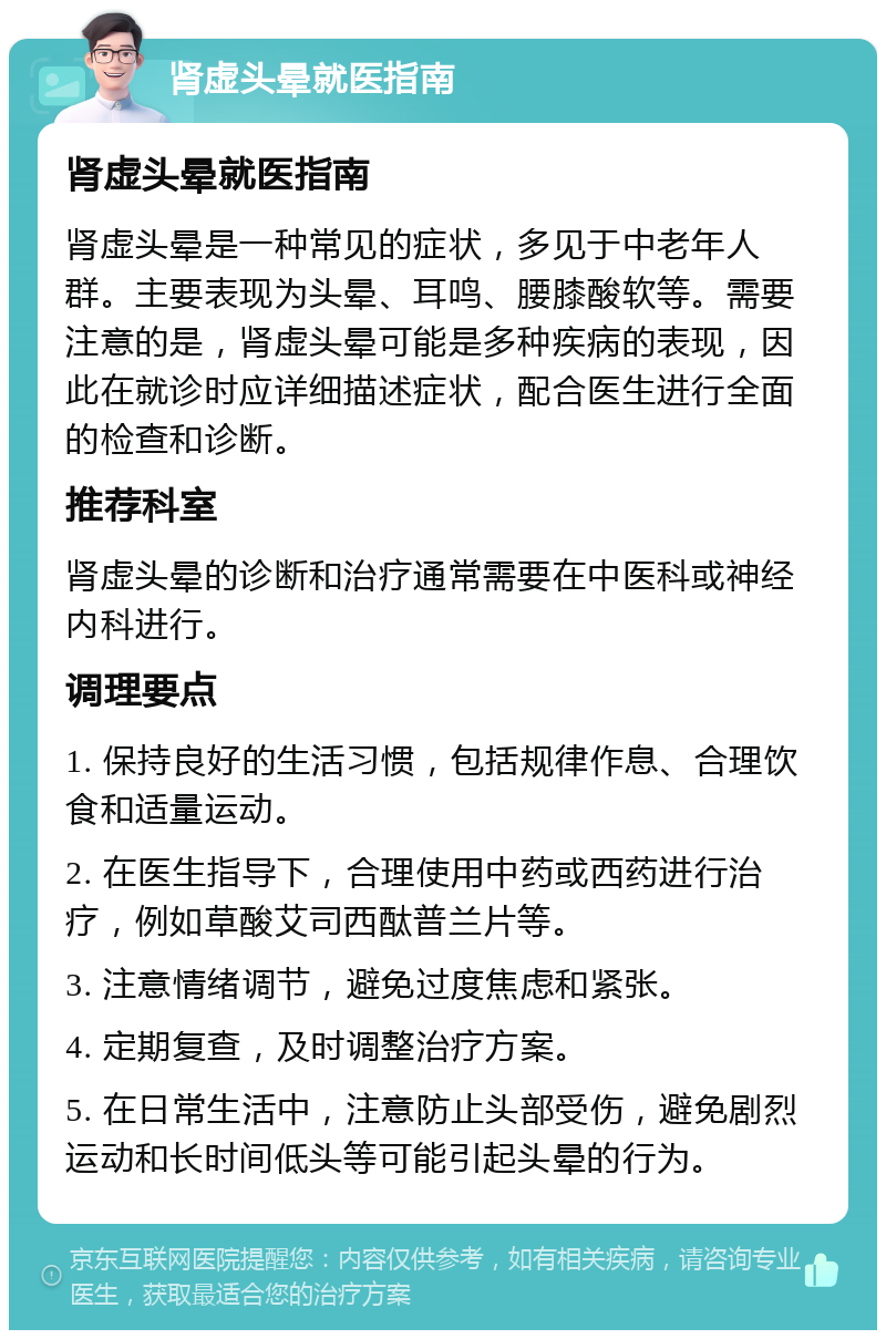 肾虚头晕就医指南 肾虚头晕就医指南 肾虚头晕是一种常见的症状，多见于中老年人群。主要表现为头晕、耳鸣、腰膝酸软等。需要注意的是，肾虚头晕可能是多种疾病的表现，因此在就诊时应详细描述症状，配合医生进行全面的检查和诊断。 推荐科室 肾虚头晕的诊断和治疗通常需要在中医科或神经内科进行。 调理要点 1. 保持良好的生活习惯，包括规律作息、合理饮食和适量运动。 2. 在医生指导下，合理使用中药或西药进行治疗，例如草酸艾司西酞普兰片等。 3. 注意情绪调节，避免过度焦虑和紧张。 4. 定期复查，及时调整治疗方案。 5. 在日常生活中，注意防止头部受伤，避免剧烈运动和长时间低头等可能引起头晕的行为。