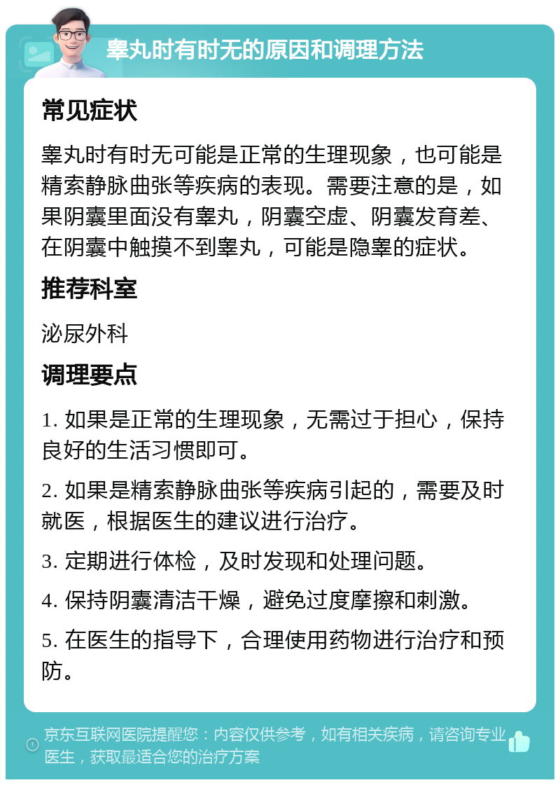 睾丸时有时无的原因和调理方法 常见症状 睾丸时有时无可能是正常的生理现象，也可能是精索静脉曲张等疾病的表现。需要注意的是，如果阴囊里面没有睾丸，阴囊空虚、阴囊发育差、在阴囊中触摸不到睾丸，可能是隐睾的症状。 推荐科室 泌尿外科 调理要点 1. 如果是正常的生理现象，无需过于担心，保持良好的生活习惯即可。 2. 如果是精索静脉曲张等疾病引起的，需要及时就医，根据医生的建议进行治疗。 3. 定期进行体检，及时发现和处理问题。 4. 保持阴囊清洁干燥，避免过度摩擦和刺激。 5. 在医生的指导下，合理使用药物进行治疗和预防。