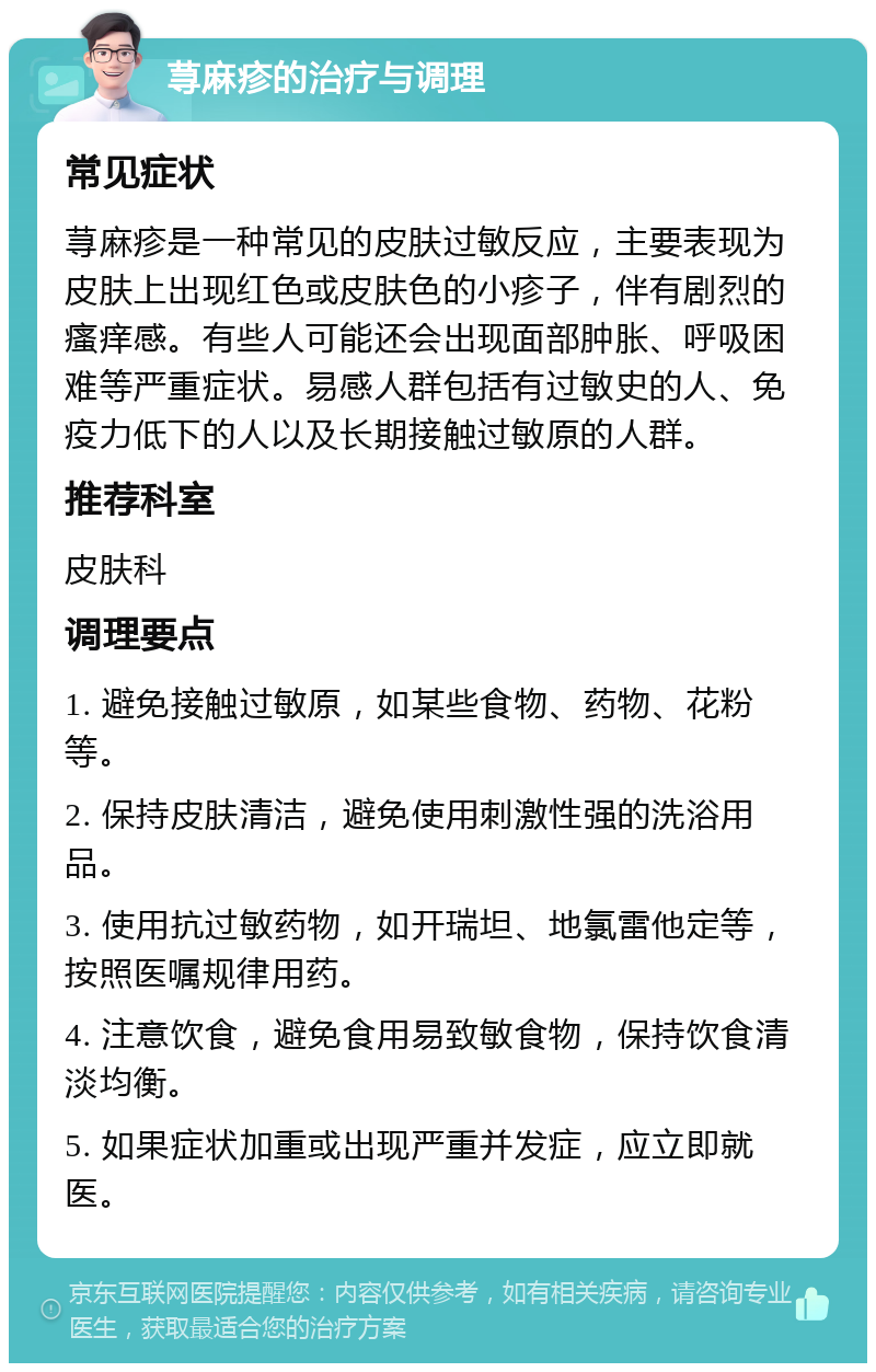 荨麻疹的治疗与调理 常见症状 荨麻疹是一种常见的皮肤过敏反应，主要表现为皮肤上出现红色或皮肤色的小疹子，伴有剧烈的瘙痒感。有些人可能还会出现面部肿胀、呼吸困难等严重症状。易感人群包括有过敏史的人、免疫力低下的人以及长期接触过敏原的人群。 推荐科室 皮肤科 调理要点 1. 避免接触过敏原，如某些食物、药物、花粉等。 2. 保持皮肤清洁，避免使用刺激性强的洗浴用品。 3. 使用抗过敏药物，如开瑞坦、地氯雷他定等，按照医嘱规律用药。 4. 注意饮食，避免食用易致敏食物，保持饮食清淡均衡。 5. 如果症状加重或出现严重并发症，应立即就医。