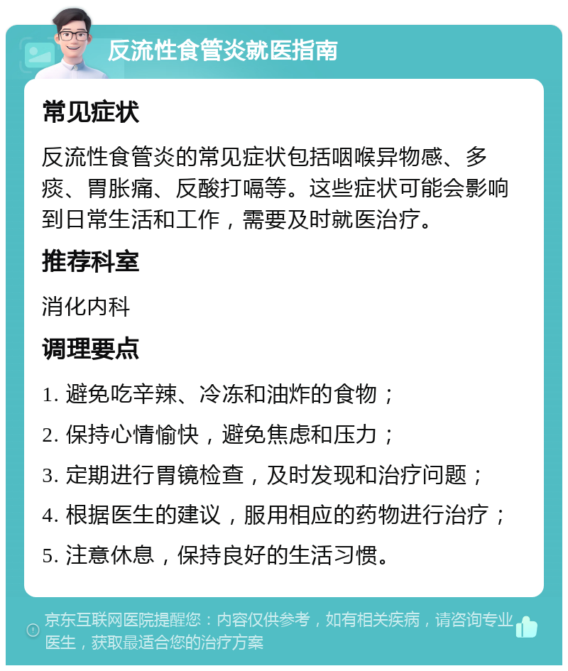 反流性食管炎就医指南 常见症状 反流性食管炎的常见症状包括咽喉异物感、多痰、胃胀痛、反酸打嗝等。这些症状可能会影响到日常生活和工作，需要及时就医治疗。 推荐科室 消化内科 调理要点 1. 避免吃辛辣、冷冻和油炸的食物； 2. 保持心情愉快，避免焦虑和压力； 3. 定期进行胃镜检查，及时发现和治疗问题； 4. 根据医生的建议，服用相应的药物进行治疗； 5. 注意休息，保持良好的生活习惯。