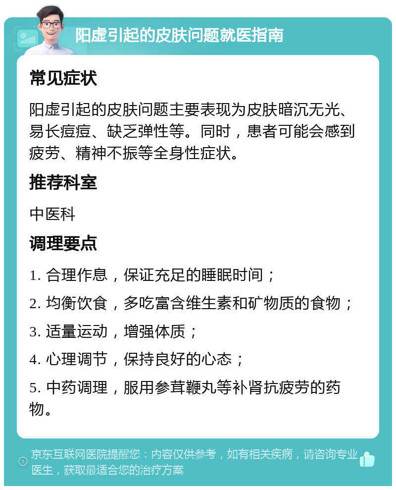 阳虚引起的皮肤问题就医指南 常见症状 阳虚引起的皮肤问题主要表现为皮肤暗沉无光、易长痘痘、缺乏弹性等。同时，患者可能会感到疲劳、精神不振等全身性症状。 推荐科室 中医科 调理要点 1. 合理作息，保证充足的睡眠时间； 2. 均衡饮食，多吃富含维生素和矿物质的食物； 3. 适量运动，增强体质； 4. 心理调节，保持良好的心态； 5. 中药调理，服用参茸鞭丸等补肾抗疲劳的药物。