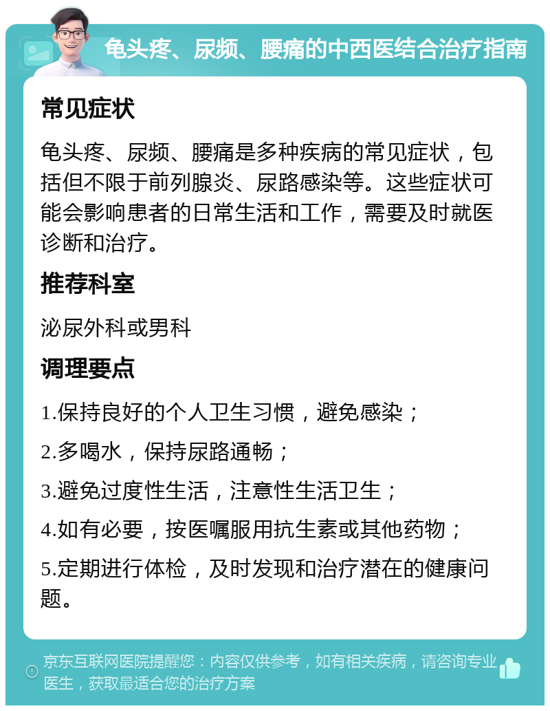 龟头疼、尿频、腰痛的中西医结合治疗指南 常见症状 龟头疼、尿频、腰痛是多种疾病的常见症状，包括但不限于前列腺炎、尿路感染等。这些症状可能会影响患者的日常生活和工作，需要及时就医诊断和治疗。 推荐科室 泌尿外科或男科 调理要点 1.保持良好的个人卫生习惯，避免感染； 2.多喝水，保持尿路通畅； 3.避免过度性生活，注意性生活卫生； 4.如有必要，按医嘱服用抗生素或其他药物； 5.定期进行体检，及时发现和治疗潜在的健康问题。