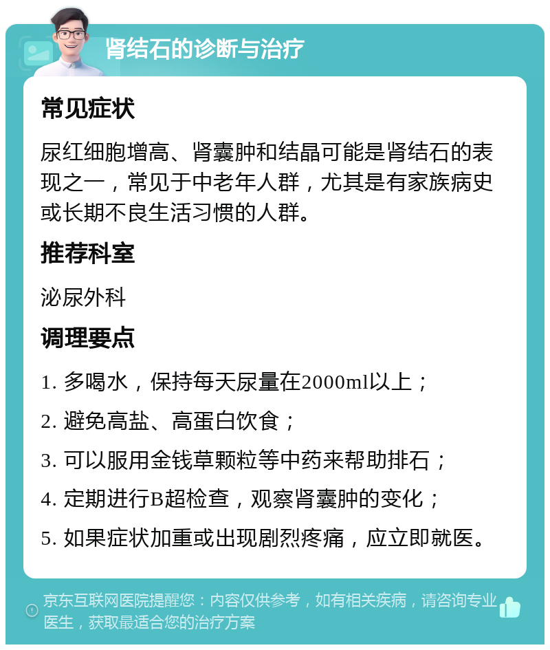 肾结石的诊断与治疗 常见症状 尿红细胞增高、肾囊肿和结晶可能是肾结石的表现之一，常见于中老年人群，尤其是有家族病史或长期不良生活习惯的人群。 推荐科室 泌尿外科 调理要点 1. 多喝水，保持每天尿量在2000ml以上； 2. 避免高盐、高蛋白饮食； 3. 可以服用金钱草颗粒等中药来帮助排石； 4. 定期进行B超检查，观察肾囊肿的变化； 5. 如果症状加重或出现剧烈疼痛，应立即就医。