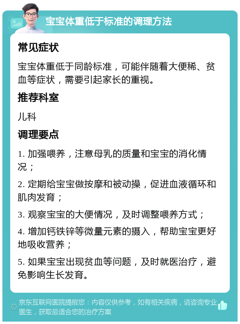 宝宝体重低于标准的调理方法 常见症状 宝宝体重低于同龄标准，可能伴随着大便稀、贫血等症状，需要引起家长的重视。 推荐科室 儿科 调理要点 1. 加强喂养，注意母乳的质量和宝宝的消化情况； 2. 定期给宝宝做按摩和被动操，促进血液循环和肌肉发育； 3. 观察宝宝的大便情况，及时调整喂养方式； 4. 增加钙铁锌等微量元素的摄入，帮助宝宝更好地吸收营养； 5. 如果宝宝出现贫血等问题，及时就医治疗，避免影响生长发育。